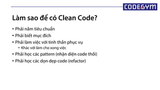 Làm sao để có Clean Code?
• Phải nắm tiêu chuẩn
• Phải biết mục đích
• Phải làm việc với tinh thần phục vụ
• Khác với làm cho xong việc
• Phải học các pattern (nhận diện code thối)
• Phải học các dọn dẹp code (refactor)
 