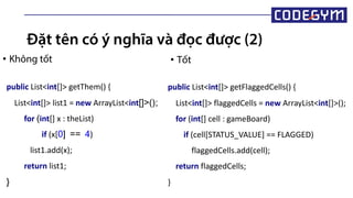 Đặt tên có ý nghĩa và đọc được (2)
• Không tốt • Tốt
public List<int[]> getThem() {
List<int[]> list1 = new ArrayList<int[]>();
for (int[] x : theList)
if (x[0] == 4)
list1.add(x);
return list1;
}
public List<int[]> getFlaggedCells() {
List<int[]> flaggedCells = new ArrayList<int[]>();
for (int[] cell : gameBoard)
if (cell[STATUS_VALUE] == FLAGGED)
flaggedCells.add(cell);
return flaggedCells;
}
 