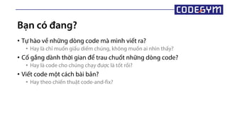 Bạn có đang?
• Tự hào về những dòng code mà mình viết ra?
• Hay là chỉ muốn giấu diếm chúng, không muốn ai nhìn thấy?
• Cố gắng dành thời gian để trau chuốt những dòng code?
• Hay là code cho chúng chạy được là tốt rồi?
• Viết code một cách bài bản?
• Hay theo chiến thuật code-and-fix?
 