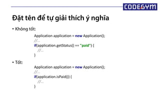 Đặt tên để tự giải thích ý nghĩa
• Không tốt:
• Tốt:
Application application = new Application();
//...
if(application.getStatus() == "paid") {
//...
}
Application application = new Application();
//...
if(application.isPaid()) {
//...
}
 