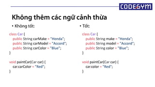 Không thêm các ngữ cảnh thừa
• Không tốt: • Tốt:
class Car {
public String carMake = "Honda";
public String carModel = "Accord";
public String carColor = "Blue";
}
void paintCar(Car car) {
car.carColor = "Red";
}
class Car {
public String make = "Honda";
public String model = "Accord";
public String color = "Blue";
}
void paintCar(Car car) {
car.color = "Red";
}
 