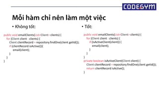 Mỗi hàm chỉ nên làm một việc
• Không tốt: • Tốt:
public void emailClients(List<Client> clients) {
for (Client client : clients) {
Client clientRecord = repository.findOne(client.getId());
if (clientRecord.isActive()){
email(client);
}
}
}
public void emailClients(List<Client> clients) {
for (Client client : clients) {
if (isActiveClient(client)) {
email(client);
}
}
}
private boolean isActiveClient(Client client) {
Client clientRecord = repository.findOne(client.getId());
return clientRecord.isActive();
}
 