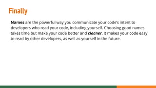 Finally
Names are the powerful way you communicate your code’s intent to
developers who read your code, including yourself. Choosing good names
takes time but make your code better and cleaner. It makes your code easy
to read by other developers, as well as yourself in the future.
 