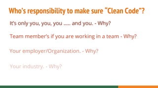 Who’s responsibility to make sure “Clean Code”?
It’s only you, you, you ….. and you. - Why?
Team member’s if you are working in a team - Why?
Your employer/Organization. - Why?
Your industry. - Why?
 