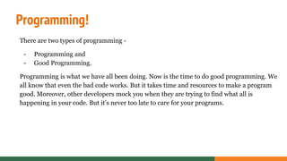 Programming!
There are two types of programming -
- Programming and
- Good Programming.
Programming is what we have all been doing. Now is the time to do good programming. We
all know that even the bad code works. But it takes time and resources to make a program
good. Moreover, other developers mock you when they are trying to find what all is
happening in your code. But it’s never too late to care for your programs.
 