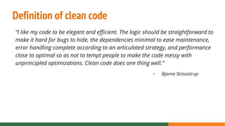 Definition of clean code
“I like my code to be elegant and efficient. The logic should be straightforward to
make it hard for bugs to hide, the dependencies minimal to ease maintenance,
error handling complete according to an articulated strategy, and performance
close to optimal so as not to tempt people to make the code messy with
unprincipled optimizations. Clean code does one thing well.”
- Bjarne Stroustrup
 