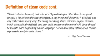 Definition of clean code cont.
“Clean code can be read, and enhanced by a developer other than its original
author. It has unit and acceptance tests. It has meaningful names. It provides one
way rather than many ways for doing one thing. It has minimal depen- dencies,
which are explicitly defined, and pro- vides a clear and minimal API. Code should
be literate since depending on the language, not all necessary information can be
expressed clearly in code alone.”
- “Big” Dave Thomas
 