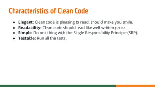 Characteristics of Clean Code
● Elegant: Clean code is pleasing to read, should make you smile.
● Readability: Clean code should read like well-written prose.
● Simple: Do one thing with the Single Responsibility Principle (SRP).
● Testable: Run all the tests.
 