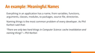 An example: Meaningful Names
Everything in an application has a name, from variables, functions,
arguments, classes, modules, to packages, source file, directories.
Naming things is the most common problem of every developer. As Phil
Karlton said that:
“There are only two hard things in Computer Science: cache invalidation and
naming things” — Phil Karlton
 