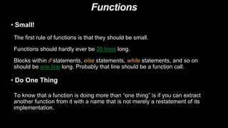 Functions
• Small!
The first rule of functions is that they should be small.
Functions should hardly ever be 20 lines long.
Blocks within if statements, else statements, while statements, and so on
should be one line long. Probably that line should be a function call.
• Do One Thing
To know that a function is doing more than “one thing” is if you can extract
another function from it with a name that is not merely a restatement of its
implementation.
 