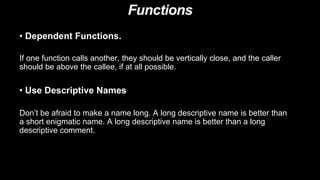 Functions
• Use Descriptive Names
Don’t be afraid to make a name long. A long descriptive name is better than
a short enigmatic name. A long descriptive name is better than a long
descriptive comment.
• Dependent Functions.
If one function calls another, they should be vertically close, and the caller
should be above the callee, if at all possible.
 
