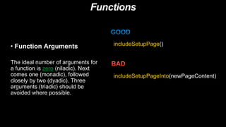 Functions
• Function Arguments
The ideal number of arguments for
a function is zero (niladic). Next
comes one (monadic), followed
closely by two (dyadic). Three
arguments (triadic) should be
avoided where possible.
includeSetupPage()
includeSetupPageInto(newPageContent)
 