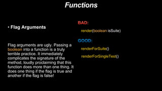 Functions
• Flag Arguments
Flag arguments are ugly. Passing a
boolean into a function is a truly
terrible practice. It immediately
complicates the signature of the
method, loudly proclaiming that this
function does more than one thing. It
does one thing if the flag is true and
another if the flag is false!
render(boolean isSuite)
renderForSuite()
renderForSingleTest()
 