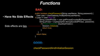 Functions
• Have No Side Effects
Side effects are lies.
public boolean checkPassword(String userName, String password) {
User user = UserGateway.findByName(userName);
if (user != User.NULL) {
String codedPhrase = user.getPhraseEncodedByPassword();
String phrase = cryptographer.decrypt(codedPhrase, password);
if ("Valid Password".equals(phrase)) {
Session.initialize();
return true;
}
}
return false;
}
checkPasswordAndInitializeSession
 