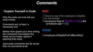 Comments
• Explain Yourself in Code
Only the code can truly tell you
what it does.
Comments are, at best, a
necessary evil.
Rather than spend your time writing
the comments that explain the
mess you’ve made, spend it
cleaning that mess.
Inaccurate comments are far worse
than no comments at all.
if (employee.isEligibleForFullBenefits())
// Check to see if the employee is eligible
// for full benefits
if ((employee.flags & HOURLY_FLAG) &&
(employee.age > 65))
 