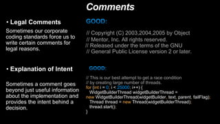 Comments
• Legal Comments
Sometimes our corporate
coding standards force us to
write certain comments for
legal reasons.
// Copyright (C) 2003,2004,2005 by Object
// Mentor, Inc. All rights reserved.
// Released under the terms of the GNU
// General Public License version 2 or later.
• Explanation of Intent
Sometimes a comment goes
beyond just useful information
about the implementation and
provides the intent behind a
decision.
// This is our best attempt to get a race condition
// by creating large number of threads.
for (int i = 0; i < 25000; i++) {
WidgetBuilderThread widgetBuilderThread =
new WidgetBuilderThread(widgetBuilder, text, parent, failFlag);
Thread thread = new Thread(widgetBuilderThread);
thread.start();
}
 