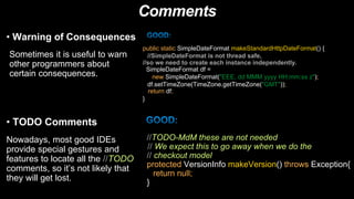 Comments
• Warning of Consequences
Sometimes it is useful to warn
other programmers about
certain consequences.
public static SimpleDateFormat makeStandardHttpDateFormat() {
//SimpleDateFormat is not thread safe,
//so we need to create each instance independently.
SimpleDateFormat df =
new SimpleDateFormat("EEE, dd MMM yyyy HH:mm:ss z");
df.setTimeZone(TimeZone.getTimeZone("GMT"));
return df;
}
• TODO Comments
Nowadays, most good IDEs
provide special gestures and
features to locate all the //TODO
comments, so it’s not likely that
they will get lost.
//TODO-MdM these are not needed
// We expect this to go away when we do the
// checkout model
protected VersionInfo makeVersion() throws Exception{
return null;
}
 