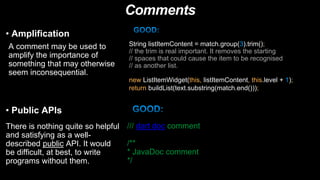 Comments
• Amplification
A comment may be used to
amplify the importance of
something that may otherwise
seem inconsequential.
String listItemContent = match.group(3).trim();
// the trim is real important. It removes the starting
// spaces that could cause the item to be recognised
// as another list.
new ListItemWidget(this, listItemContent, this.level + 1);
return buildList(text.substring(match.end()));
• Public APIs
There is nothing quite so helpful
and satisfying as a well-
described public API. It would
be difficult, at best, to write
programs without them.
/// dart doc comment
/**
* JavaDoc comment
*/
 