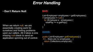 Error Handling
• Don’t Return Null
When we return null, we are
essentially creating work for
ourselves and foisting problems
upon our callers. All it takes is one
missing null check to send an
application spinning out of control.
List<Employee> employees = getEmployees();
if (employees != null) {
for (Employee e : employees) {
totalPay += e.getPay();
}
}
public List<Employee> getEmployees() {
if ( .. there are no employees .. )
return Collections.emptyList();
}
 