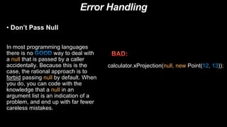 Error Handling
• Don’t Pass Null
In most programming languages
there is no way to deal with
a null that is passed by a caller
accidentally. Because this is the
case, the rational approach is to
forbid passing null by default. When
you do, you can code with the
knowledge that a null in an
argument list is an indication of a
problem, and end up with far fewer
careless mistakes.
calculator.xProjection(null, new Point(12, 13));
 
