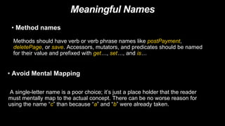 Meaningful Names
• Avoid Mental Mapping
A single-letter name is a poor choice; it’s just a place holder that the reader
must mentally map to the actual concept. There can be no worse reason for
using the name “c” than because “a” and “b” were already taken.
• Method names
Methods should have verb or verb phrase names like postPayment,
deletePage, or save. Accessors, mutators, and predicates should be named
for their value and prefixed with get…, set…, and is…
 