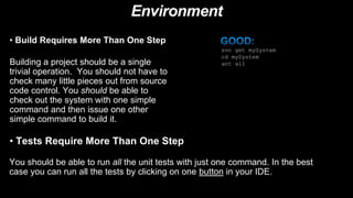 Environment
• Build Requires More Than One Step
Building a project should be a single
trivial operation. You should not have to
check many little pieces out from source
code control. You should be able to
check out the system with one simple
command and then issue one other
simple command to build it.
svn get mySystem
cd mySystem
ant all
• Tests Require More Than One Step
You should be able to run all the unit tests with just one command. In the best
case you can run all the tests by clicking on one button in your IDE.
 