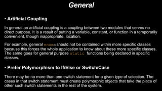 General
• Artificial Coupling
In general an artificial coupling is a coupling between two modules that serves no
direct purpose. It is a result of putting a variable, constant, or function in a temporarily
convenient, though inappropriate, location.
For example, general enumsshould not be contained within more specific classes
because this forces the whole application to know about these more specific classes.
The same goes for general purpose static functions being declared in specific
classes.
• Prefer Polymorphism to If/Else or Switch/Case
There may be no more than one switch statement for a given type of selection. The
cases in that switch statement must create polymorphic objects that take the place of
other such switch statements in the rest of the system.
 