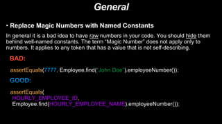 General
• Replace Magic Numbers with Named Constants
In general it is a bad idea to have raw numbers in your code. You should hide them
behind well-named constants. The term “Magic Number” does not apply only to
numbers. It applies to any token that has a value that is not self-describing.
assertEquals(7777, Employee.find(“John Doe”).employeeNumber());
assertEquals(
HOURLY_EMPLOYEE_ID,
Employee.find(HOURLY_EMPLOYEE_NAME).employeeNumber());
 
