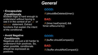 General
• Encapsulate
Conditionals
Boolean logic is hard enough to
understand without having to
see it in the context of an if or
while statement. Extract
functions that explain the intent
of the conditional.
if (shouldBeDeleted(timer))
if (timer.hasExpired() &&
!timer.isRecurrent())
• Avoid Negative
Conditionals
Negatives are just a bit harder to
understand than positives. So,
when possible, conditionals
should be expressed as
positives.
if (buffer.shouldCompact())
if (!buffer.shouldNotCompact())
 