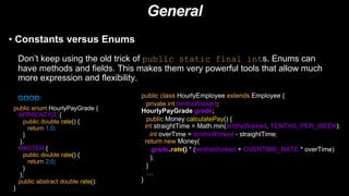General
• Constants versus Enums
Don’t keep using the old trick of public static final ints. Enums can
have methods and fields. This makes them very powerful tools that allow much
more expression and flexibility.
public enum HourlyPayGrade {
APPRENTICE {
public double rate() {
return 1.0;
}
},
MASTER {
public double rate() {
return 2.0;
}
};
public abstract double rate();
}
public class HourlyEmployee extends Employee {
private int tenthsWorked;
HourlyPayGrade grade;
public Money calculatePay() {
int straightTime = Math.min(tenthsWorked, TENTHS_PER_WEEK);
int overTime = tenthsWorked - straightTime;
return new Money(
grade.rate() * (tenthsWorked + OVERTIME_RATE * overTime)
);
}
/…
}
 