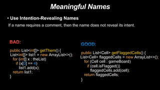 Meaningful Names
• Use Intention-Revealing Names
If a name requires a comment, then the name does not reveal its intent.
public List<int[]> getThem() {
List<int[]> list1 = new ArrayList<>();
for (int[] x : theList)
if (x[0] == 4)
list1.add(x);
return list1;
}
public List<Cell> getFlaggedCells() {
List<Cell> flaggedCells = new ArrayList<>();
for (Cell cell : gameBoard)
if (cell.isFlagged())
flaggedCells.add(cell);
return flaggedCells;
}
 