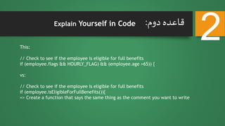 ‫دوم‬ ‫قاعده‬:
2Explain Yourself in Code
This:
// Check to see if the employee is eligible for full benefits
if (employee.flags && HOURLY_FLAG) && (employee.age >65)) {
vs:
// Check to see if the employee is eligible for full benefits
if (employee.isEligibleForFullBenefits()){
=> Create a function that says the same thing as the comment you want to write
 