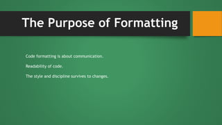The Purpose of Formatting
Code formatting is about communication.
Readability of code.
The style and discipline survives to changes.
 