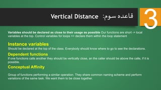 Vertical Distance
Conceptual Affinity
Group of functions performing a similar operation. They share common naming scheme and perform
variations of the same task. We want them to be close together.
Variables should be declared as close to their usage as possible Our functions are short -> local
variables at the top. Control variables for loops => declare them within the loop statement
Instance variables
Should be declared at the top of the class. Everybody should know where to go to see the declarations.
Dependent functions
If one functions calls another they should be vertically close, an the caller should be above the calle, if it is
possible.
‫سوم‬ ‫قاعده‬:
3
 