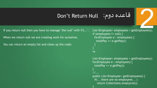 Don’t Return Null
If you return null then you have to manage "the null" with if's...".
When we return null we are creating work for ourselves.
You can return an empty list and clean up the code:
2‫دوم‬ ‫قاعده‬:
List<Employee> employees = getEmployees();
if (employees != null) {
for(Employee e : employees) {
totalPay += e.getPay();
}
}
vs
List<Employee> employees = getEmployees();
for(Employee e : employees) {
totalPay += e.getPay();
}
//...
public List<Employee> getEmployees() {
if( .. there are no employees .. )
return Collections.emptyList();
}
 