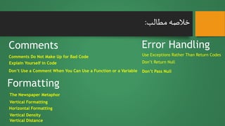 ‫مطالب‬‫خالصه‬:
Formatting
Error HandlingComments
Comments Do Not Make Up for Bad Code
Explain Yourself in Code
Don’t Use a Comment When You Can Use a Function or a Variable
The Newspaper Metaphor
Use Exceptions Rather Than Return Codes
Don’t Pass Null
Don’t Return Null
Vertical Density
Vertical Distance
Vertical Formatting
Horizontal Formatting
 