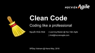 Clean Code
Coding like a professional
XPDay Vietnam @ Hanoi May, 2016
Nguyễn Khắc Nhật | Learning Master @ Học Viện Agile
| nhat@hocvienagile.com
 