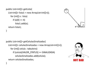 public List<int[]> getLista{
  List<int[]> lista1 = new ArrayList<int[]>();
     for (int[] x : lista)
       if (x[0] == 4)
           lista1.add(x);
  return lista1;
}



public List<int[]> getCelulasSinalizadas{
  List<int[]> celulasSinalizadas = new ArrayList<int[]>();
     for (int[] celula : tabuleiro)
       if (celula[VALOR_STATUS] == SINALIZADA)
           celulasSinalizadas.add(celula);
  return celulasSinalizadas;
}
 