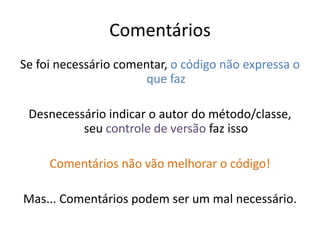 Comentários
Se foi necessário comentar, o código não expressa o
                       que faz

 Desnecessário indicar o autor do método/classe,
          seu controle de versão faz isso

     Comentários não vão melhorar o código!

Mas... Comentários podem ser um mal necessário.
 