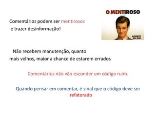 Comentários podem ser mentirosos
e trazer desinformação!



 Não recebem manutenção, quanto
mais velhos, maior a chance de estarem errados

        Comentários não vão esconder um código ruim.

  Quando pensar em comentar, é sinal que o código deve ser
                       refatorado
 