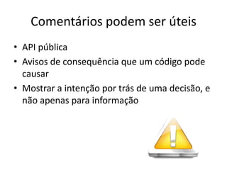 Comentários podem ser úteis
• API pública
• Avisos de consequência que um código pode
  causar
• Mostrar a intenção por trás de uma decisão, e
  não apenas para informação
 