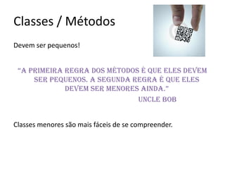 Classes / Métodos
Devem ser pequenos!


 “A primeirA regrA dos métodos é que eles devem
     ser pequenos. A segunda regra é que eles
             devem ser menores AindA.”
                              Uncle Bob


Classes menores são mais fáceis de se compreender.
 