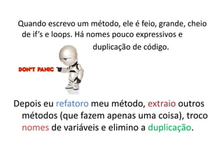 Quando escrevo um método, ele é feio, grande, cheio
  de if’s e loops. Há nomes pouco expressivos e
                       duplicação de código.




Depois eu refatoro meu método, extraio outros
 métodos (que fazem apenas uma coisa), troco
 nomes de variáveis e elimino a duplicação.
 