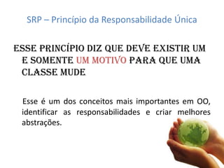 SRP – Princípio da Responsabilidade Única

Esse princípio diz que deve existir um
 e somente UM MOTIVO para que uma
 classe mude

 Esse é um dos conceitos mais importantes em OO,
 identificar as responsabilidades e criar melhores
 abstrações.
 