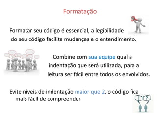 Formatação

Formatar seu código é essencial, a legibilidade
 do seu código facilita mudanças e o entendimento.

                  Combine com sua equipe qual a
                indentação que será utilizada, para a
               leitura ser fácil entre todos os envolvidos.

Evite níveis de indentação maior que 2, o código fica
  mais fácil de compreender
 