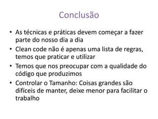 Conclusão
• As técnicas e práticas devem começar a fazer
  parte do nosso dia a dia
• Clean code não é apenas uma lista de regras,
  temos que praticar e utilizar
• Temos que nos preocupar com a qualidade do
  código que produzimos
• Controlar o Tamanho: Coisas grandes são
  difíceis de manter, deixe menor para facilitar o
  trabalho
 