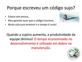 Porque escreveu um código sujo?
• Estava com pressa..
• Meu gerente quer que o código funcione..
• Muita coisa pra terminar e o tempo é curto!


 Quando a sujeira aumenta, a produtividade da
  equipe diminui! O tempo economizado no
   desenvolvimento é utilizado em dobro na
                 manutenção.
 