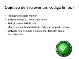 Objetivo de escrever um código limpo?
•   Produzir um código melhor
•   Escrever código para humanos lerem
•   Reduzir a complexibilidade
•   Manter a manutenibilidade do código ao longo do tempo
•   Software não é só para o cliente, mas também para o
    desenvolvedor
 