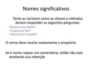 Nomes significativos
    Tanto as variáveis como as classes e métodos
      devem responder as seguintes perguntas:
 - Porque isso existe?
 - O que isso faz?
 - Como isso é usado?

O nome deve revelar exatamente o propósito

Se o nome requer um comentário, então não está
  revelando sua intenção
 