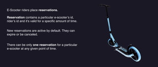E-Scooter riders place reservations.
Reservation contains a particular e-scooter’s id,
rider’s id and it’s valid for a speci
fi
c amount of time.
There can be only one reservation for a particular
e-scooter at any given point of time.
New reservations are active by default. They can
expire or be canceled.
 